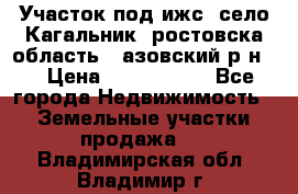 Участок под ижс, село Кагальник, ростовска область , азовский р-н,  › Цена ­ 1 000 000 - Все города Недвижимость » Земельные участки продажа   . Владимирская обл.,Владимир г.